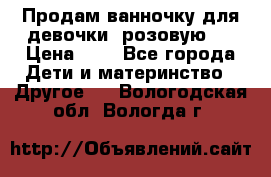 Продам ванночку для девочки (розовую). › Цена ­ 1 - Все города Дети и материнство » Другое   . Вологодская обл.,Вологда г.